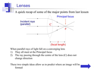 Lenses
    A quick recap of some of the major points from last lesson
                                           Principal focus
         Incident rays
         (parallel)                 C
                                                   F




                                            f
                                     (focal length)
When parallel rays of light fall on a converging lens
1) They all meet at the Principal focus
2) The ray passing through the centre of the lens (C) does not
   change direction

These two simple ideas allow us to predict where an image will be
    formed
 