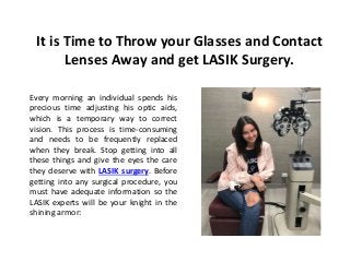 It is Time to Throw your Glasses and Contact
Lenses Away and get LASIK Surgery.
Every morning an individual spends his
precious time adjusting his optic aids,
which is a temporary way to correct
vision. This process is time-consuming
and needs to be frequently replaced
when they break. Stop getting into all
these things and give the eyes the care
they deserve with LASIK surgery. Before
getting into any surgical procedure, you
must have adequate information so the
LASIK experts will be your knight in the
shining armor:
 