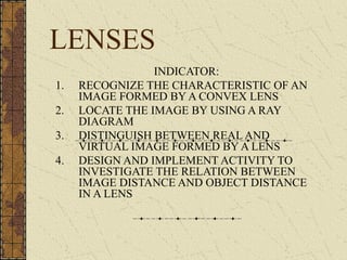 LENSES
                 INDICATOR:
1.   RECOGNIZE THE CHARACTERISTIC OF AN
     IMAGE FORMED BY A CONVEX LENS
2.   LOCATE THE IMAGE BY USING A RAY
     DIAGRAM
3.   DISTINGUISH BETWEEN REAL AND
     VIRTUAL IMAGE FORMED BY A LENS
4.   DESIGN AND IMPLEMENT ACTIVITY TO
     INVESTIGATE THE RELATION BETWEEN
     IMAGE DISTANCE AND OBJECT DISTANCE
     IN A LENS
 