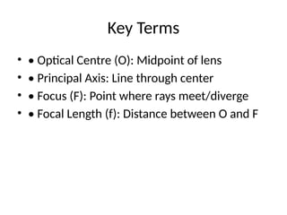 Key Terms
• • Optical Centre (O): Midpoint of lens
• • Principal Axis: Line through center
• • Focus (F): Point where rays meet/diverge
• • Focal Length (f): Distance between O and F
 