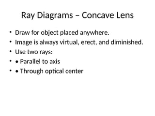 Ray Diagrams – Concave Lens
• Draw for object placed anywhere.
• Image is always virtual, erect, and diminished.
• Use two rays:
• • Parallel to axis
• • Through optical center
 