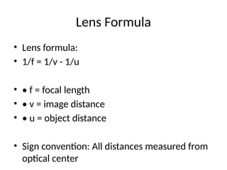 Lens Formula
• Lens formula:
• 1/f = 1/v - 1/u
• • f = focal length
• • v = image distance
• • u = object distance
• Sign convention: All distances measured from
optical center
 