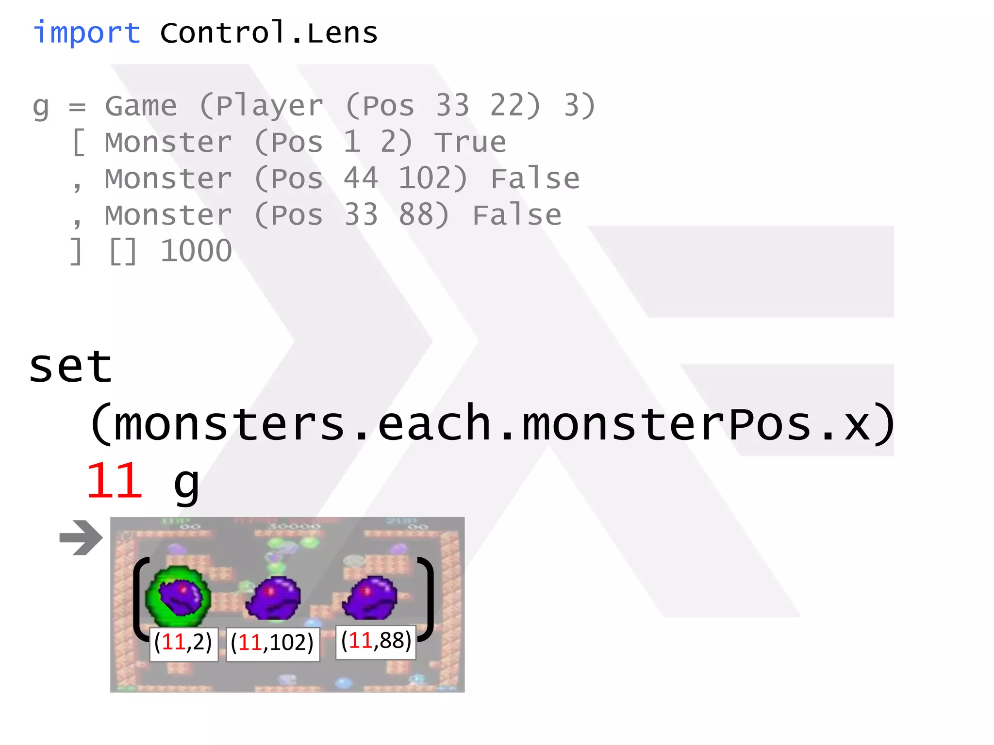 import Control.Lens
g = Game (Player (Pos 33 22) 3)
[ Monster (Pos 1 2) True
, Monster (Pos 44 102) False
, Monster (Pos 33 88) False
] [] 1000
set
(monsters.each.monsterPos.x)
11 g

(11,2) (11,88)(11,102)
 