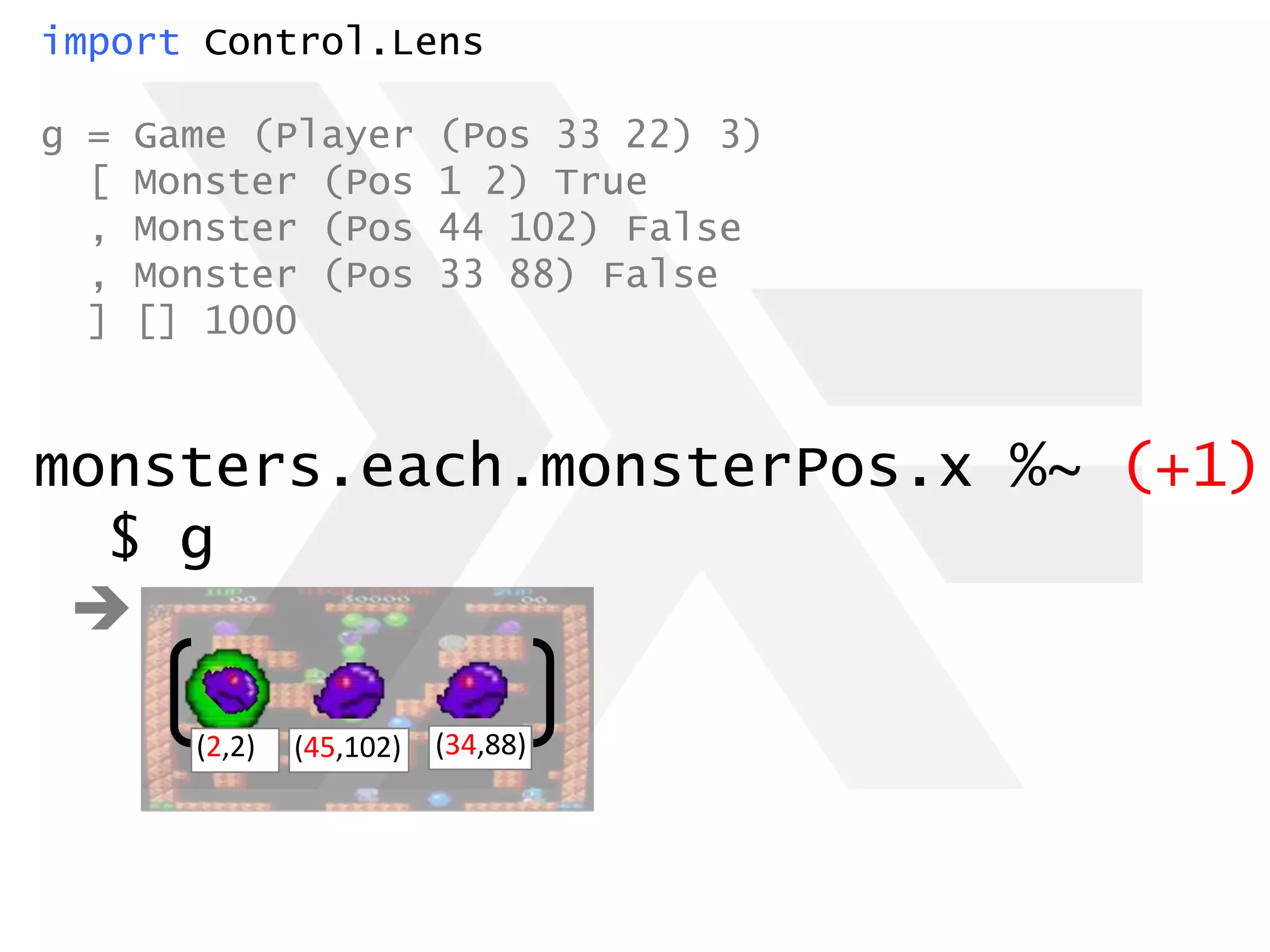 import Control.Lens
g = Game (Player (Pos 33 22) 3)
[ Monster (Pos 1 2) True
, Monster (Pos 44 102) False
, Monster (Pos 33 88) False
] [] 1000
monsters.each.monsterPos.x %~ (+1)
$ g

(2,2) (34,88)(45,102)
 