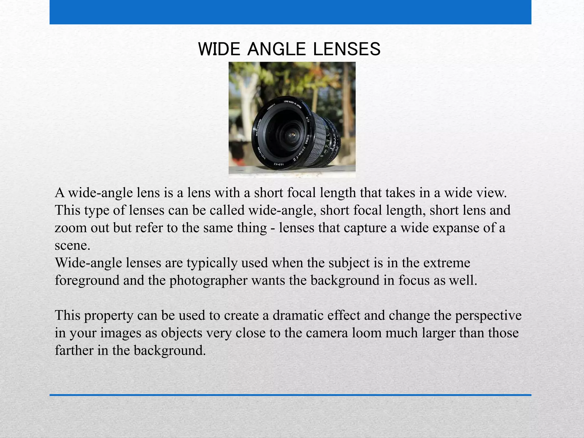 WIDE ANGLE LENSES 
A wide-angle lens is a lens with a short focal length that takes in a wide view. 
This type of lenses can be called wide-angle, short focal length, short lens and 
zoom out but refer to the same thing - lenses that capture a wide expanse of a 
scene. 
Wide-angle lenses are typically used when the subject is in the extreme 
foreground and the photographer wants the background in focus as well. 
This property can be used to create a dramatic effect and change the perspective 
in your images as objects very close to the camera loom much larger than those 
farther in the background. 
 