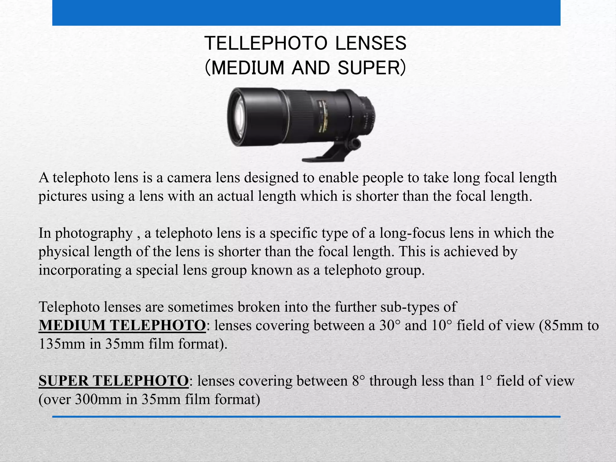 TELLEPHOTO LENSES 
(MEDIUM AND SUPER) 
A telephoto lens is a camera lens designed to enable people to take long focal length 
pictures using a lens with an actual length which is shorter than the focal length. 
In photography , a telephoto lens is a specific type of a long-focus lens in which the 
physical length of the lens is shorter than the focal length. This is achieved by 
incorporating a special lens group known as a telephoto group. 
Telephoto lenses are sometimes broken into the further sub-types of 
MEDIUM TELEPHOTO: lenses covering between a 30° and 10° field of view (85mm to 
135mm in 35mm film format). 
SUPER TELEPHOTO: lenses covering between 8° through less than 1° field of view 
(over 300mm in 35mm film format) 
 