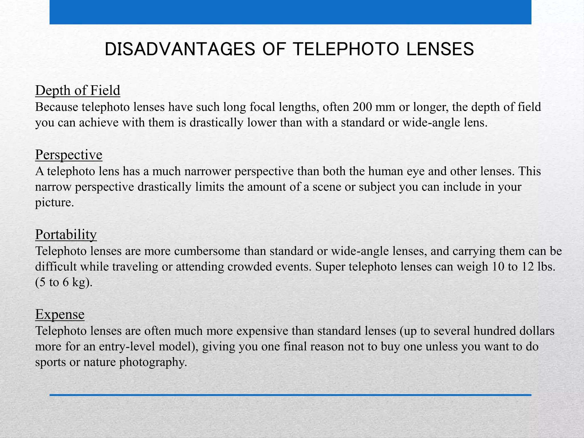 DISADVANTAGES OF TELEPHOTO LENSES 
Depth of Field 
Because telephoto lenses have such long focal lengths, often 200 mm or longer, the depth of field 
you can achieve with them is drastically lower than with a standard or wide-angle lens. 
Perspective 
A telephoto lens has a much narrower perspective than both the human eye and other lenses. This 
narrow perspective drastically limits the amount of a scene or subject you can include in your 
picture. 
Portability 
Telephoto lenses are more cumbersome than standard or wide-angle lenses, and carrying them can be 
difficult while traveling or attending crowded events. Super telephoto lenses can weigh 10 to 12 lbs. 
(5 to 6 kg). 
Expense 
Telephoto lenses are often much more expensive than standard lenses (up to several hundred dollars 
more for an entry-level model), giving you one final reason not to buy one unless you want to do 
sports or nature photography. 
 