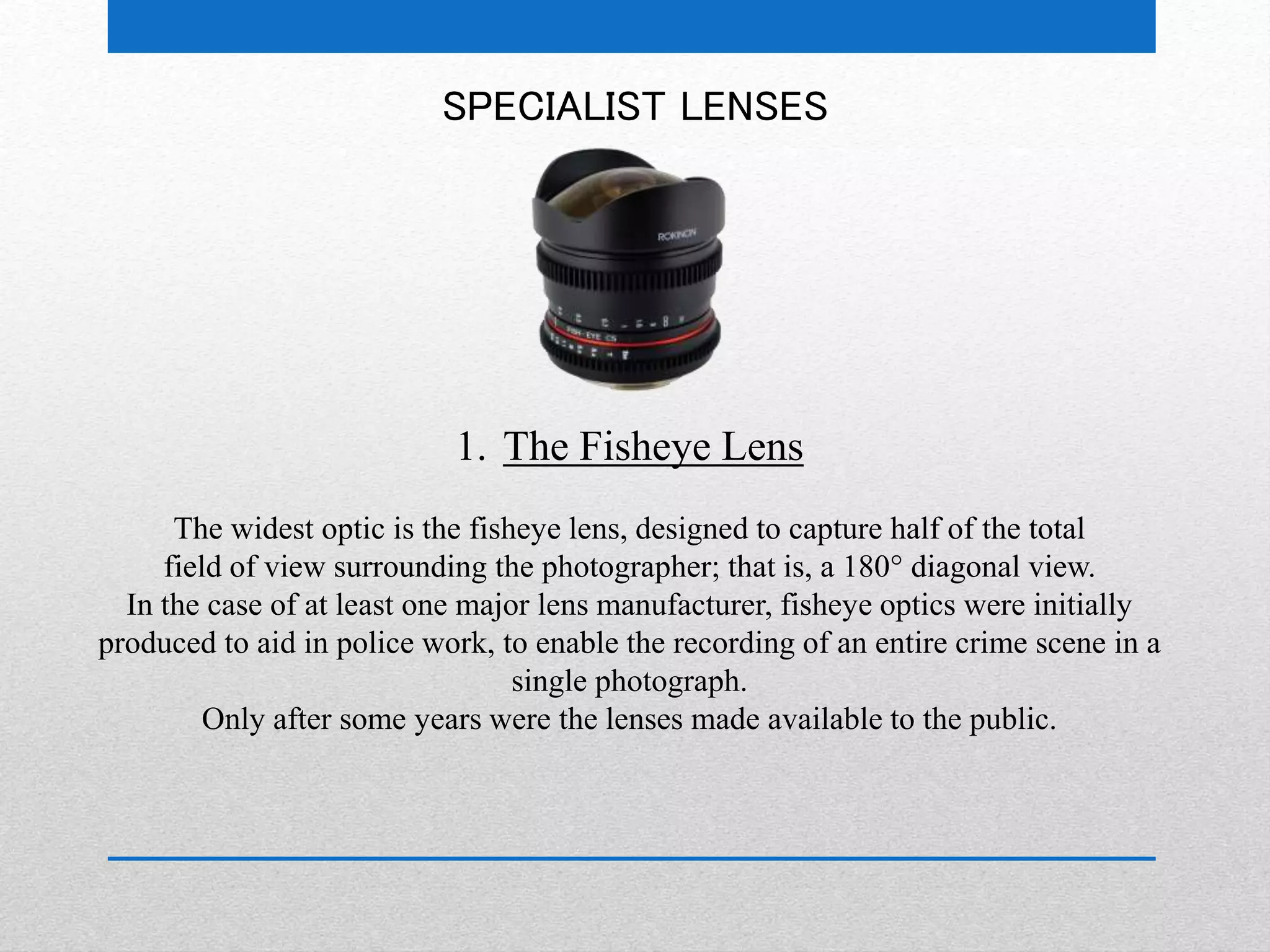 SPECIALIST LENSES 
1. The Fisheye Lens 
The widest optic is the fisheye lens, designed to capture half of the total 
field of view surrounding the photographer; that is, a 180° diagonal view. 
In the case of at least one major lens manufacturer, fisheye optics were initially 
produced to aid in police work, to enable the recording of an entire crime scene in a 
single photograph. 
Only after some years were the lenses made available to the public. 
 