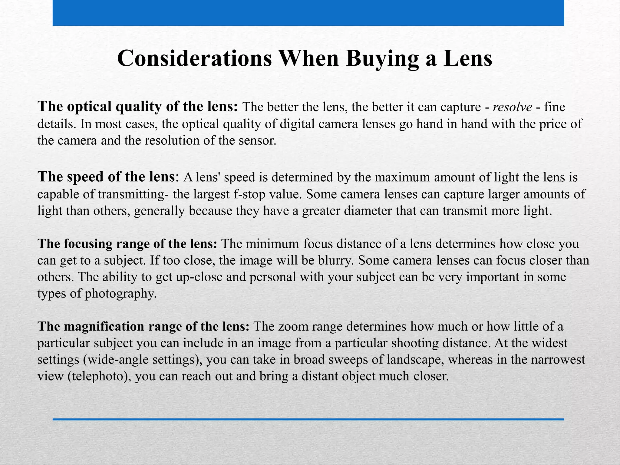 Considerations When Buying a Lens 
The optical quality of the lens: The better the lens, the better it can capture - resolve - fine 
details. In most cases, the optical quality of digital camera lenses go hand in hand with the price of 
the camera and the resolution of the sensor. 
The speed of the lens: A lens' speed is determined by the maximum amount of light the lens is 
capable of transmitting- the largest f-stop value. Some camera lenses can capture larger amounts of 
light than others, generally because they have a greater diameter that can transmit more light. 
The focusing range of the lens: The minimum focus distance of a lens determines how close you 
can get to a subject. If too close, the image will be blurry. Some camera lenses can focus closer than 
others. The ability to get up-close and personal with your subject can be very important in some 
types of photography. 
The magnification range of the lens: The zoom range determines how much or how little of a 
particular subject you can include in an image from a particular shooting distance. At the widest 
settings (wide-angle settings), you can take in broad sweeps of landscape, whereas in the narrowest 
view (telephoto), you can reach out and bring a distant object much closer. 
 