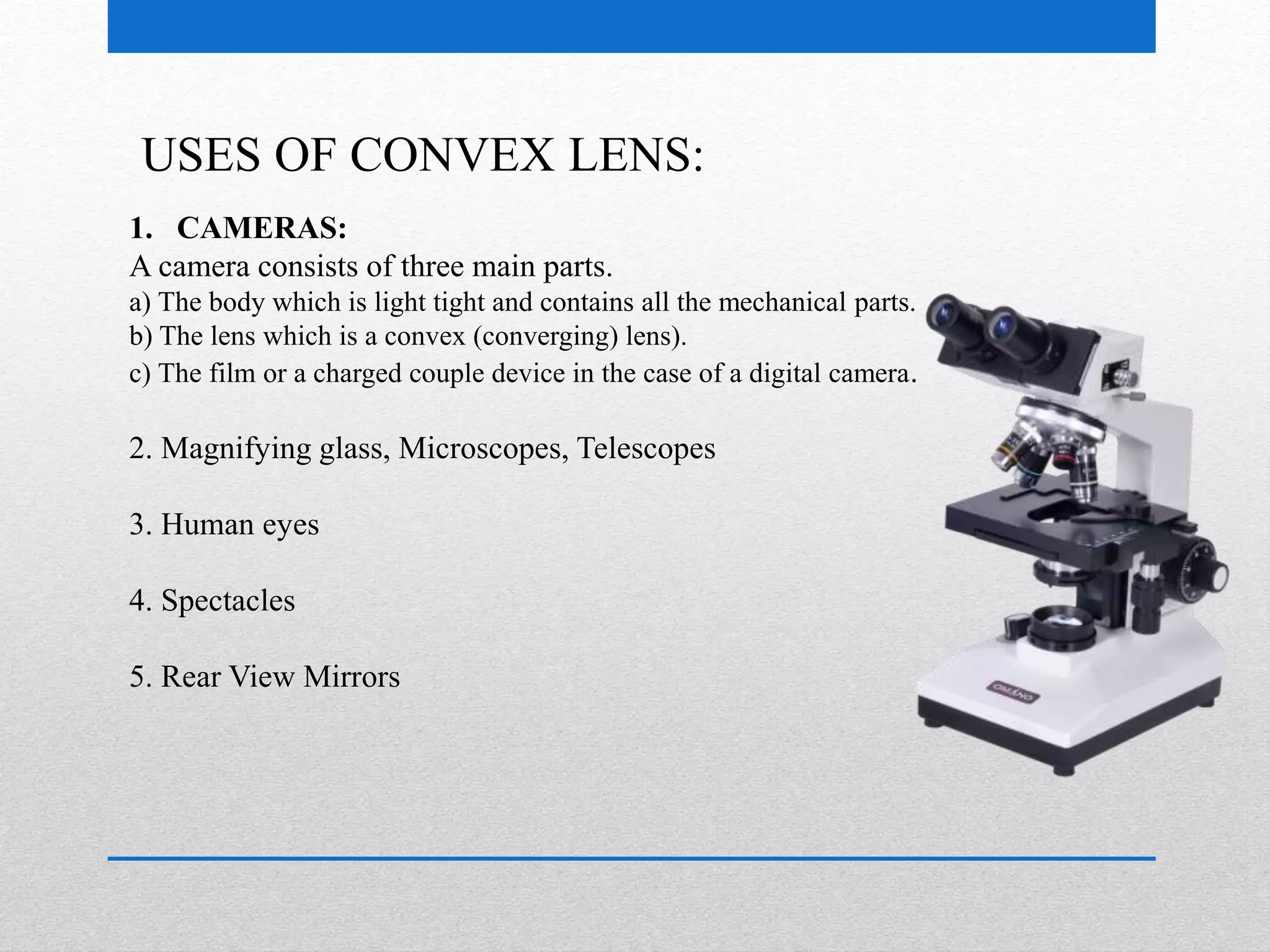 USES OF CONVEX LENS: 
1. CAMERAS: 
A camera consists of three main parts. 
a) The body which is light tight and contains all the mechanical parts. 
b) The lens which is a convex (converging) lens). 
c) The film or a charged couple device in the case of a digital camera. 
2. Magnifying glass, Microscopes, Telescopes 
3. Human eyes 
4. Spectacles 
5. Rear View Mirrors 
 
