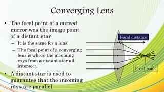 Converging Lens
• The focal point of a curved
mirror was the image point
of a distant star
– It is the same for a lens.
– The focal point of a converging
lens is where the incoming
rays from a distant star all
intersect.
• A distant star is used to
guarantee that the incoming
rays are parallel
Focal point
Focal distance
 