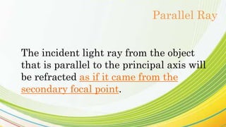 The incident light ray from the object
that is parallel to the principal axis will
be refracted as if it came from the
secondary focal point.
Parallel Ray
 