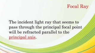 The incident light ray that seems to
pass through the principal focal point
will be refracted parallel to the
principal axis.
Focal Ray
 