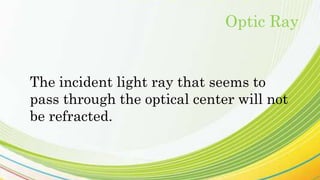 The incident light ray that seems to
pass through the optical center will not
be refracted.
Optic Ray
 
