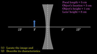 F F’2F 2F’
(1) Locate the image and
(2) Describe its characteristics
Focal length = 5 cm
Object’s location = 5 cm
Object’s height = 1 cm
Lens’ height = 8 cm
 