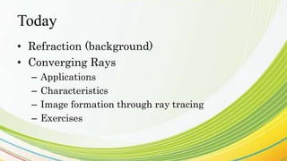 Today
• Refraction (background)
• Converging Rays
– Applications
– Characteristics
– Image formation through ray tracing
– Exercises
 
