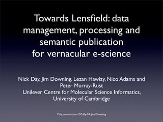 Towards Lensﬁeld: data
 management, processing and
    semantic publication
  for vernacular e-science

Nick Day, Jim Downing, Lezan Hawizy, Nico Adams and
                 Peter Murray-Rust
 Unilever Centre for Molecular Science Informatics,
               University of Cambridge

               This presentation: CC-By-SA Jim Downing
 