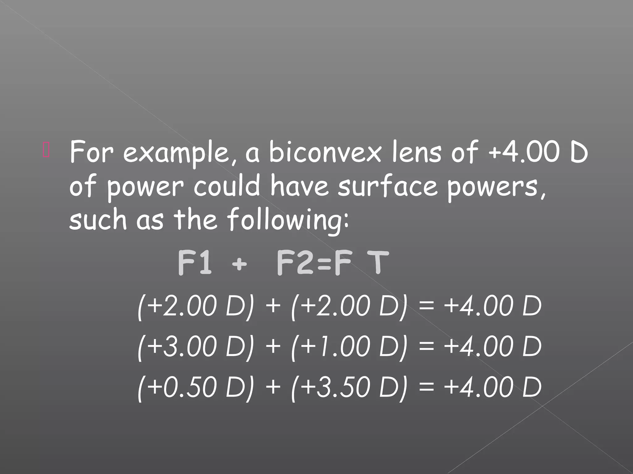  For example, a biconvex lens of +4.00 D
of power could have surface powers,
such as the following:
F1 + F2=F T
(+2.00 D) + (+2.00 D) = +4.00 D
(+3.00 D) + (+1.00 D) = +4.00 D
(+0.50 D) + (+3.50 D) = +4.00 D
 