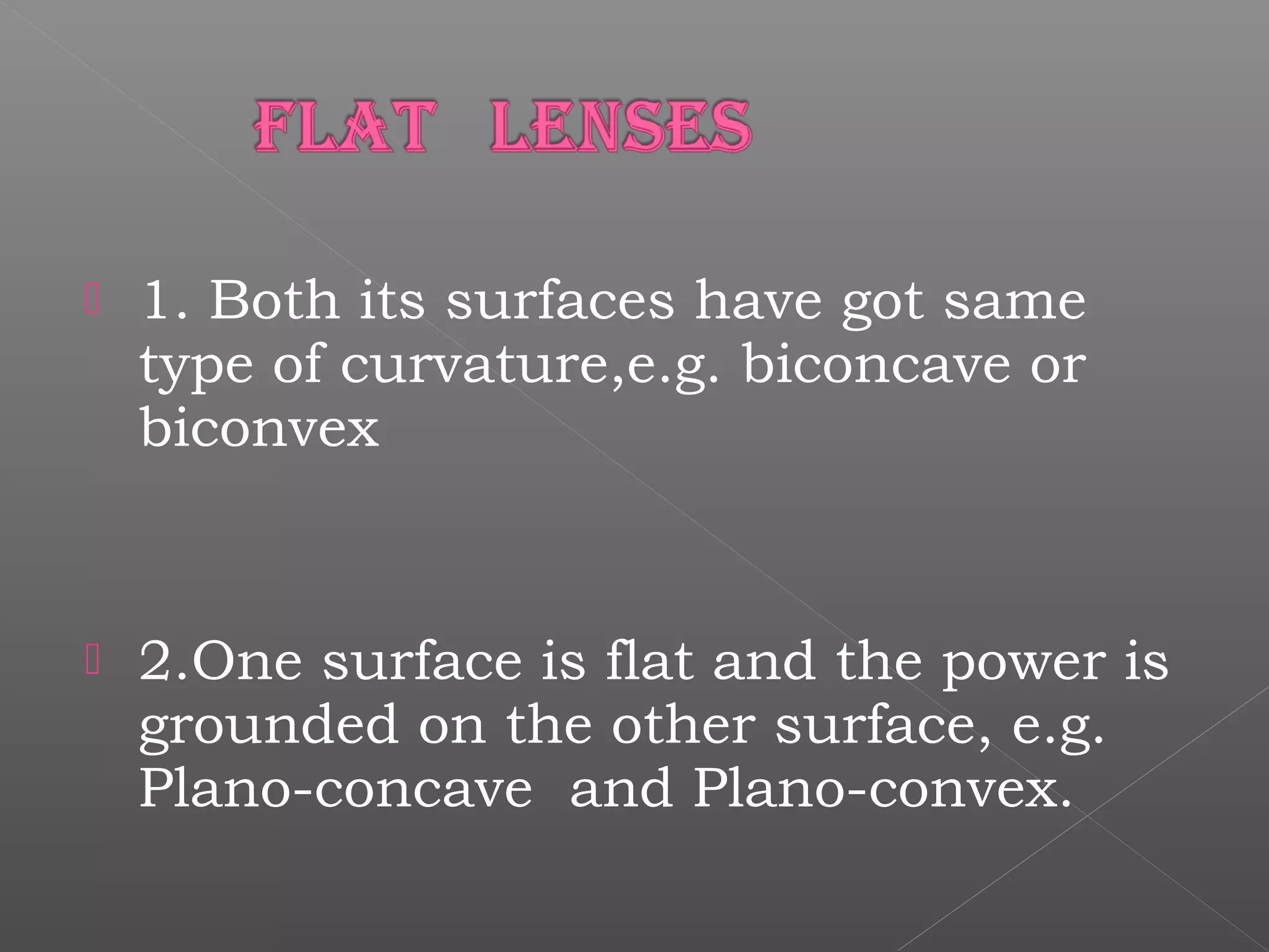  1. Both its surfaces have got same
type of curvature,e.g. biconcave or
biconvex
 2.One surface is flat and the power is
grounded on the other surface, e.g.
Plano-concave and Plano-convex.
 