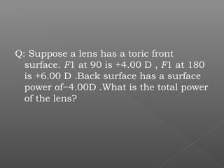 Q: Suppose a lens has a toric front
surface. F1 at 90 is +4.00 D , F1 at 180
is +6.00 D .Back surface has a surface
power of−4.00D .What is the total power
of the lens?
 