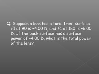 Q: Suppose a lens has a toric front surface.
F1 at 90 is +4.00 D, and F1 at 180 is +6.00
D. If the back surface has a surface
power of −4.00 D, what is the total power
of the lens?
 