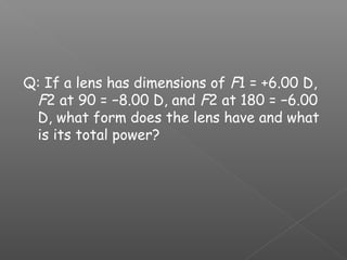 Q: If a lens has dimensions of F1 = +6.00 D,
F2 at 90 = −8.00 D, and F2 at 180 = −6.00
D, what form does the lens have and what
is its total power?
 