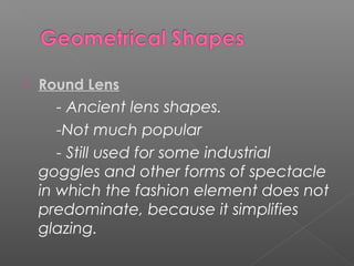  Round Lens
- Ancient lens shapes.
-Not much popular
- Still used for some industrial
goggles and other forms of spectacle
in which the fashion element does not
predominate, because it simplifies
glazing.
 