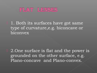  1. Both its surfaces have got same
type of curvature,e.g. biconcave or
biconvex
 2.One surface is flat and the power is
grounded on the other surface, e.g.
Plano-concave and Plano-convex.
 