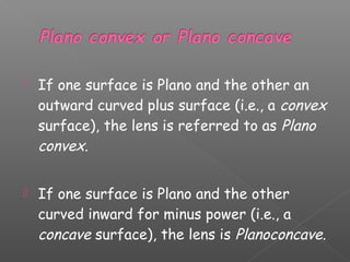  If one surface is Plano and the other an
outward curved plus surface (i.e., a convex
surface), the lens is referred to as Plano
convex.
 If one surface is Plano and the other
curved inward for minus power (i.e., a
concave surface), the lens is Planoconcave.
 