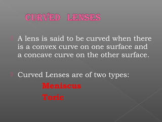  A lens is said to be curved when there
is a convex curve on one surface and
a concave curve on the other surface.
 Curved Lenses are of two types:
Meniscus
Toric
 