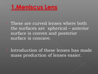  These are curved lenses where both
the surfaces are spherical – anterior
surface is convex and posterior
surface is concave.
 Introduction of these lenses has made
mass production of lenses easier.
 