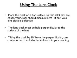 Using The Lens Clock
• Place the clock on a flat surface, so that all 3 pins are
equal, your clock should measure zero– If not, your
lens clock is defective
• The lens clock must be held perpendicular to the
surface of the lens
• Tilting the clock by 10° from the perpendicular, can
create as much as 2 diopters of error in your reading.
 