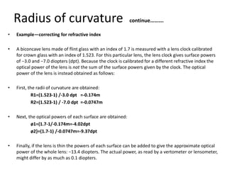 Radius of curvature continue……….
• Example—correcting for refractive index
• A biconcave lens made of flint glass with an index of 1.7 is measured with a lens clock calibrated
for crown glass with an index of 1.523. For this particular lens, the lens clock gives surface powers
of −3.0 and −7.0 diopters (dpt). Because the clock is calibrated for a different refractive index the
optical power of the lens is not the sum of the surface powers given by the clock. The optical
power of the lens is instead obtained as follows:
• First, the radii of curvature are obtained:
R1=(1.523-1) /-3.0 dpt =-0.174m
R2=(1.523-1) / -7.0 dpt =-0.0747m
• Next, the optical powers of each surface are obtained:
ø1=(1.7-1/-0.174m=-4.02dpt
ø2}=(1.7-1) /-0.0747m=-9.37dpt
• Finally, if the lens is thin the powers of each surface can be added to give the approximate optical
power of the whole lens: −13.4 diopters. The actual power, as read by a vertometer or lensometer,
might differ by as much as 0.1 diopters.
 