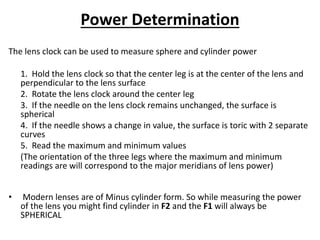Power Determination
The lens clock can be used to measure sphere and cylinder power
1. Hold the lens clock so that the center leg is at the center of the lens and
perpendicular to the lens surface
2. Rotate the lens clock around the center leg
3. If the needle on the lens clock remains unchanged, the surface is
spherical
4. If the needle shows a change in value, the surface is toric with 2 separate
curves
5. Read the maximum and minimum values
(The orientation of the three legs where the maximum and minimum
readings are will correspond to the major meridians of lens power)
• Modern lenses are of Minus cylinder form. So while measuring the power
of the lens you might find cylinder in F2 and the F1 will always be
SPHERICAL
 