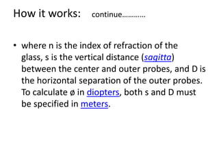 • where n is the index of refraction of the
glass, s is the vertical distance (sagitta)
between the center and outer probes, and D is
the horizontal separation of the outer probes.
To calculate ø in diopters, both s and D must
be specified in meters.
How it works: continue…………
 