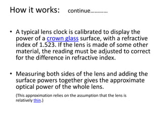 • A typical lens clock is calibrated to display the
power of a crown glass surface, with a refractive
index of 1.523. If the lens is made of some other
material, the reading must be adjusted to correct
for the difference in refractive index.
• Measuring both sides of the lens and adding the
surface powers together gives the approximate
optical power of the whole lens.
(This approximation relies on the assumption that the lens is
relatively thin.)
How it works: continue…………
 