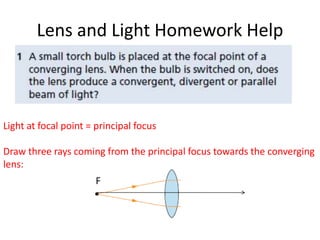 Lens and Light Homework Help



Light at focal point = principal focus

Draw three rays coming from the principal focus towards the converging
lens:
                      F
 