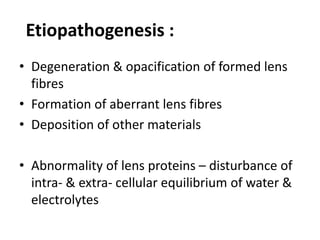 Etiopathogenesis :
• Degeneration & opacification of formed lens
fibres
• Formation of aberrant lens fibres
• Deposition of other materials
• Abnormality of lens proteins – disturbance of
intra- & extra- cellular equilibrium of water &
electrolytes
 