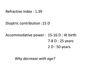 Refractive index : 1.39
Dioptric contribution :15 D
Accommodative power : 15-16 D : At birth
7-8 D : 25 years
2 D : 50 years.
Why decrease with age?
 