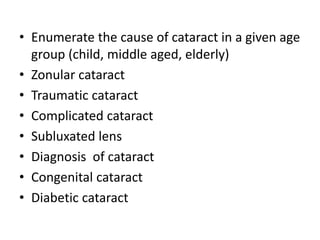 • Enumerate the cause of cataract in a given age
group (child, middle aged, elderly)
• Zonular cataract
• Traumatic cataract
• Complicated cataract
• Subluxated lens
• Diagnosis of cataract
• Congenital cataract
• Diabetic cataract
 