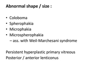 Abnormal shape / size :
• Coloboma
• Spherophakia
• Microphakia
• Microspherophakia
– ass. with Weil-Marchesani syndrome
Persistent hyperplastic primary vitreous
Posterior / anterior lenticonus
 