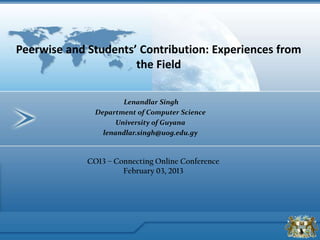 Lenandlar Singh
Department of Computer Science
University of Guyana
lenandlar.singh@uog.edu.gy
Peerwise and Students’ Contribution: Experiences from
the Field
CO13 – Connecting Online Conference
February 03, 2013
 