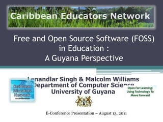 Free and Open Source Software (FOSS)
in Education :
A Guyana Perspective
Lenandlar Singh & Malcolm Williams
Department of Computer Science
University of Guyana
E-Conference Presentation – August 13, 2011
 