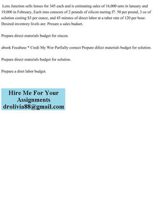 Lens Junction sells lenses for 345 each and is estimating sales of 16,000 unts in lanuary and
19,000 in February, Each inns consests of 2 pounds of silicon meting f7. 50 per pound, 3 oz of
solution costing $3 per ounce, and 45 mirutes of direct labor at a taber rate of 120 per hour.
Desired inventory livels are: Presare a sales budoet.
Prepare direct materials budget for sincon.
abook Feeabase * Credi My Wor Parfially comect Prepare difect materials budget for solution.
Prepare direct materials budget for solution.
Prepare a diret labor budget.
 