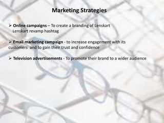 Marketing Strategies
 Online campaigns – To create a branding of Lenskart
Lenskart revamp hashtag
 Email marketing campaign - to increase engagement with its
customers and to gain their trust and confidence
 Television advertisements - To promote their brand to a wider audience
 