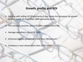 Growth profits and ROI
 Starting with selling 10-20 spectacles a day, today the company has grown
to make a sale of more than 5000 spectacles daily.
 The company receives about 45,000+ visitors every day
 Average spending is about Rs.1000
 Achieved massive growth by more than 200 percent
 Company is now valued more than $100 million
 