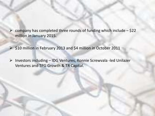  company has completed three rounds of funding which include – $22
million in January 2015.
 $10 million in February 2013 and $4 million in October 2011
 Investors including – IDG Ventures, Ronnie Screwvala -led Unilazer
Ventures and TPG Growth & TR Capital.
 