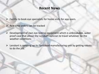 Recent News
 Facility to book eye specialists for home visits for app users.
 Real time orders can be tracked
 Development of own eye testing equipment which is unbreakable, water
proof case that allows the Lenskart optician to travel whatever be the
weather conditions
 Lenskart is ramping up its Faridabad manufacturing unit by getting robots
to do the job.
 