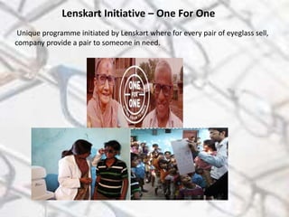 Lenskart Initiative – One For One
Unique programme initiated by Lenskart where for every pair of eyeglass sell,
company provide a pair to someone in need.
 