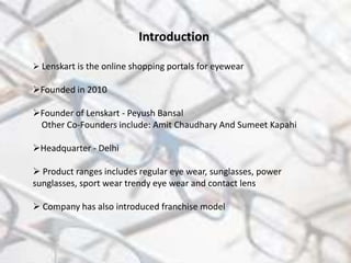 Introduction
 Lenskart is the online shopping portals for eyewear
Founded in 2010
Founder of Lenskart - Peyush Bansal
Other Co-Founders include: Amit Chaudhary And Sumeet Kapahi
Headquarter - Delhi
 Product ranges includes regular eye wear, sunglasses, power
sunglasses, sport wear trendy eye wear and contact lens
 Company has also introduced franchise model
 